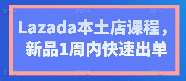 Lazada本土店课程，新品1周内快速出单-阳知网创资源库