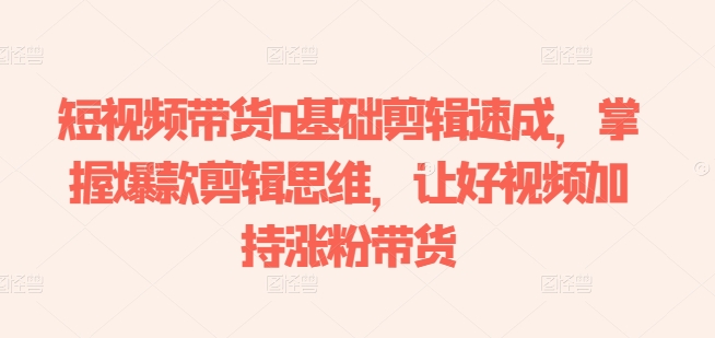 短视频带货0基础剪辑速成，掌握爆款剪辑思维，让好视频加持涨粉带货-阳知网创资源库
