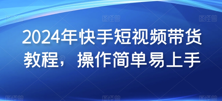2024年快手短视频带货教程,操作简单易上手-阳知网创资源库