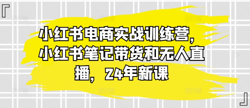 小红书电商实战训练营,小红书笔记带货和无人直播,24年新课-阳知网创资源库