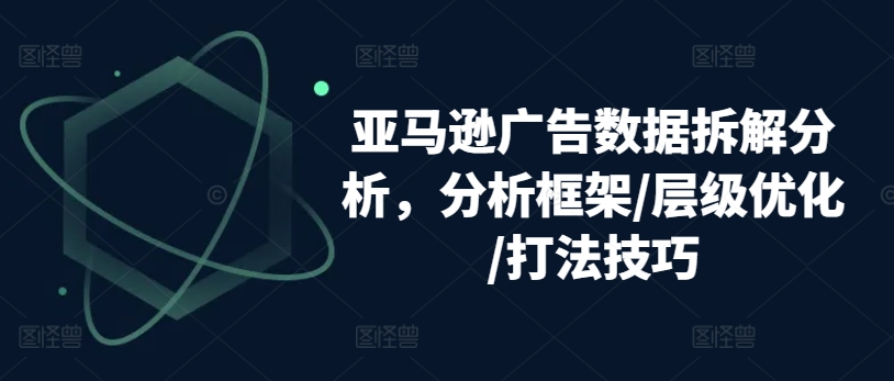 亚马逊广告数据拆解分析,分析框架/层级优化/打法技巧-阳知网创资源库