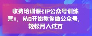 收费培训课《IP公众号训练营》,从0开始教你做公众号,轻松月入过万-阳知网创资源库