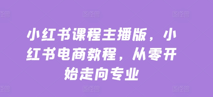 小红书课程主播版,小红书电商教程,从零开始走向专业-阳知网创资源库
