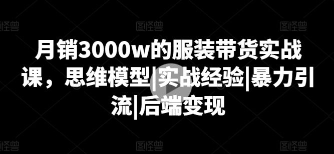 月销3000w的服装带货实战课,思维模型|实战经验|暴力引流|后端变现-阳知网创资源库