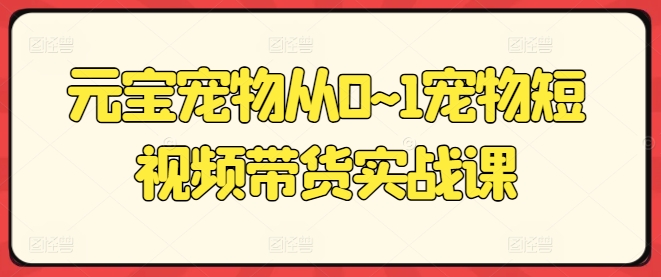 元宝宠物从0~1宠物短视频带货实战课-阳知网创资源库