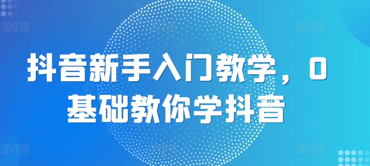 抖音新手入门教学,0基础教你学抖音-阳知网创资源库