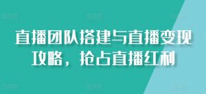 直播团队搭建与直播变现攻略,抢占直播红利-阳知网创资源库