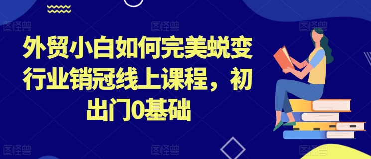 外贸小白如何完美蜕变行业销冠线上课程，初出门0基础-阳知网创资源库