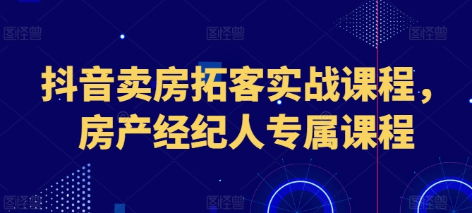 抖音卖房拓客实战课程,房产经纪人专属课程-阳知网创资源库
