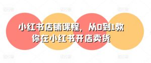 小红书店铺课程,从0到1教你在小红书开店卖货-阳知网创资源库
