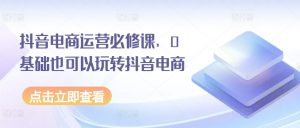 抖音电商运营必修课，0基础也可以玩转抖音电商-阳知网创资源库