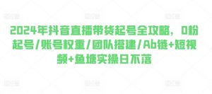2024年抖音直播带货起号全攻略,0粉起号/账号权重/团队搭建/Ab链+短视频+鱼塘实操日不落-阳知网创资源库