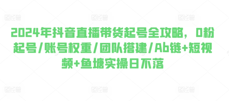 2024年抖音直播带货起号全攻略,0粉起号/账号权重/团队搭建/Ab链+短视频+鱼塘实操日不落-阳知网创资源库