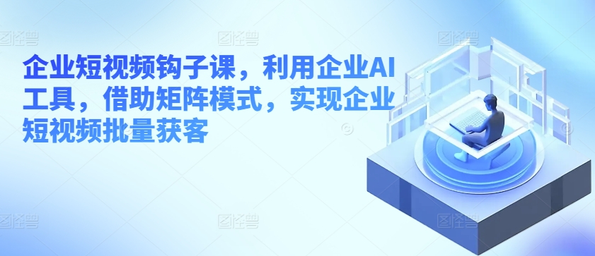 企业短视频钩子课,利用企业AI工具,借助矩阵模式,实现企业短视频批量获客-阳知网创资源库