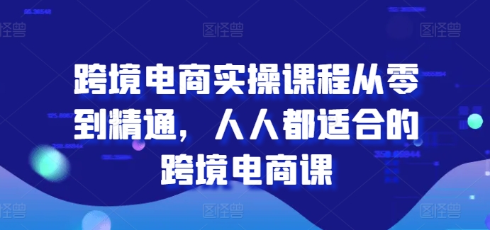 跨境电商实操课程从零到精通,人人都适合的跨境电商课-阳知网创资源库
