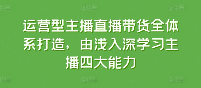 运营型主播直播带货全体系打造,由浅入深学习主播四大能力-阳知网创资源库