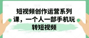 短视频创作运营系列课,一个人一部手机玩转短视频-阳知网创资源库