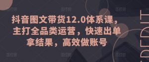 抖音图文带货12.0体系课,主打全品类运营,快速出单拿结果,高效做账号-阳知网创资源库