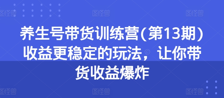 养生号带货训练营(第13期)收益更稳定的玩法,让你带货收益爆炸-阳知网创资源库
