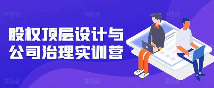 股权顶层设计与公司治理实训营,补全股权短板/守住控制权底线/熟悉4大注册信息/规避3大法律风险-阳知网创资源库