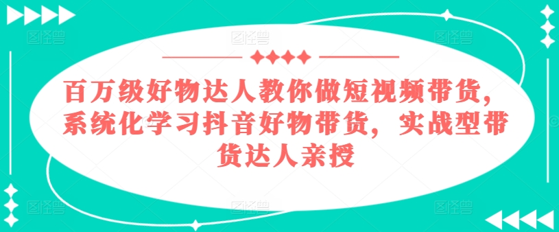 百万级好物达人教你做短视频带货,系统化学习抖音好物带货,实战型带货达人亲授-阳知网创资源库