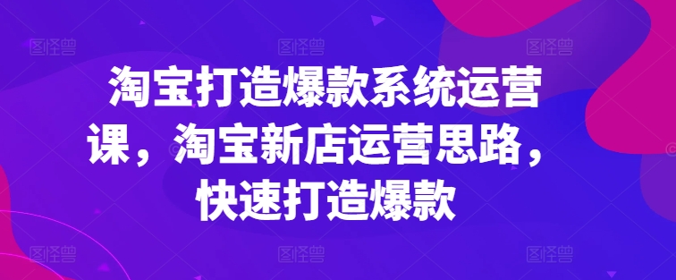 淘宝打造爆款系统运营课,淘宝新店运营思路,快速打造爆款-阳知网创资源库