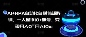 AI+RPA自动化自媒体矩阵课,一人操作10+账号,变现月入0~月入10w-阳知网创资源库