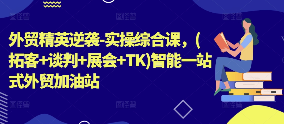 外贸精英逆袭-实操综合课,(拓客+谈判+展会+TK)智能一站式外贸加油站-阳知网创资源库