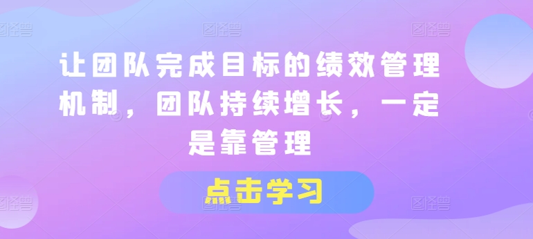 让团队完成目标的绩效管理机制,团队持续增长,一定是靠管理-阳知网创资源库