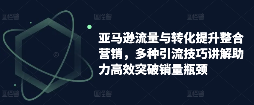 亚马逊流量与转化提升整合营销,多种引流技巧讲解助力高效突破销量瓶颈-阳知网创资源库