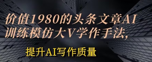 价值1980头条文章AI投喂训练模仿大v写作手法，提升AI写作质量【揭秘】-阳知网创资源库