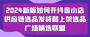 2024新版如何开抖音小店供应链选品发货和上架选品广场精选联盟-阳知网创资源库