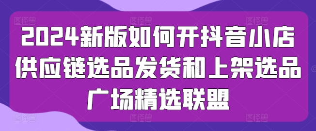 2024新版如何开抖音小店供应链选品发货和上架选品广场精选联盟-阳知网创资源库