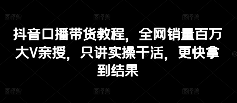 抖音口播带货教程,全网销量百万大V亲授,只讲实操干活,更快拿到结果-阳知网创资源库