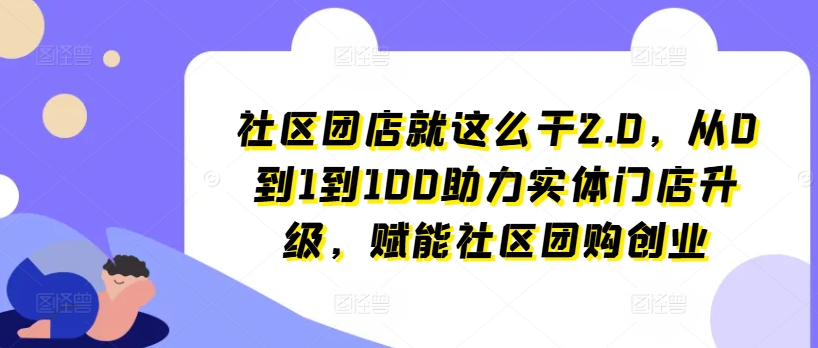 社区团店就这么干2.0,从0到1到100助力实体门店升级,赋能社区团购创业-阳知网创资源库