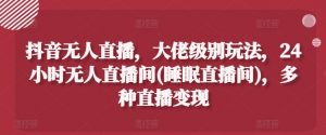 抖音无人直播,大佬级别玩法,24小时无人直播间(睡眠直播间),多种直播变现【揭秘】-阳知网创资源库