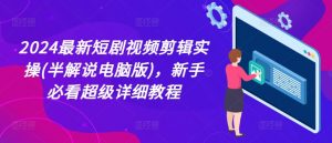 2024最新短剧视频剪辑实操(半解说电脑版),新手必看超级详细教程-阳知网创资源库
