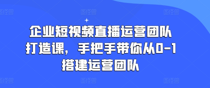企业短视频直播运营团队打造课,手把手带你从0-1搭建运营团队-阳知网创资源库