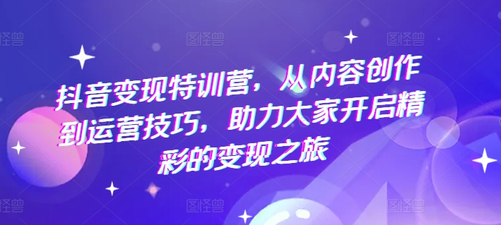 抖音变现特训营,从内容创作到运营技巧,助力大家开启精彩的变现之旅-阳知网创资源库