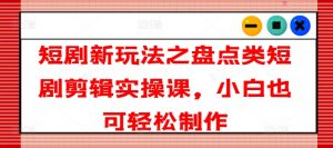 短剧新玩法之盘点类短剧剪辑实操课，小白也可轻松制作-阳知网创资源库