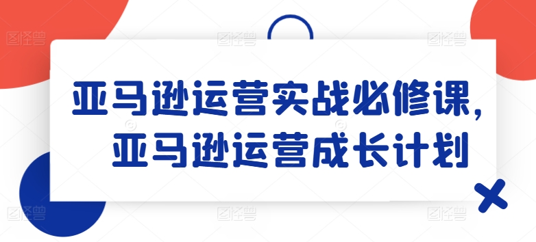 亚马逊运营实战必修课,亚马逊运营成长计划-阳知网创资源库