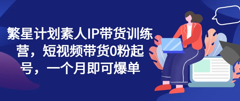 繁星计划素人IP带货训练营,短视频带货0粉起号,一个月即可爆单-阳知网创资源库