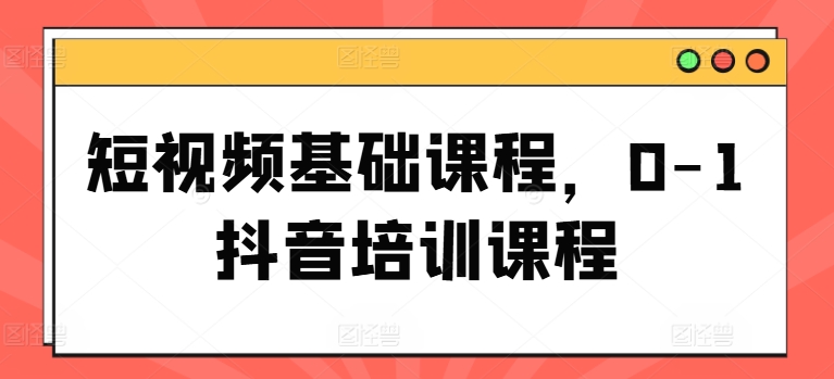 短视频基础课程,0-1抖音培训课程-阳知网创资源库