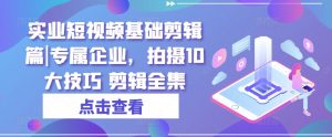 实业短视频基础剪辑篇|专属企业,拍摄10大技巧 剪辑全集-阳知网创资源库