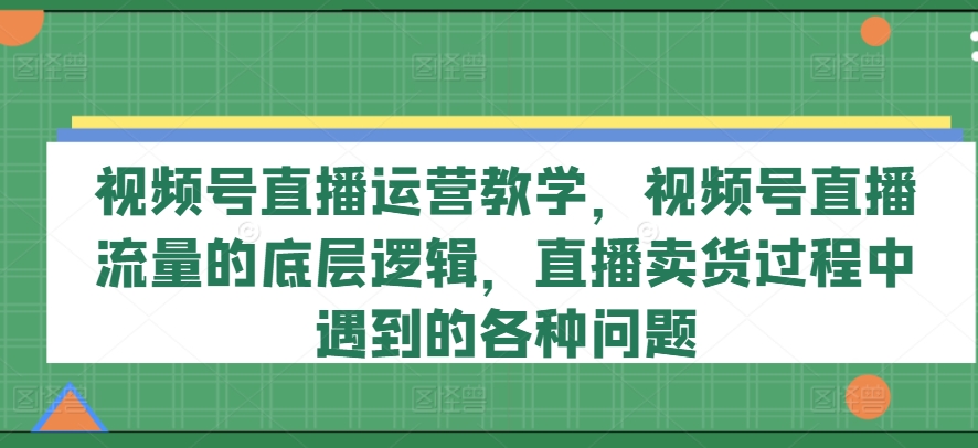视频号直播运营教学,视频号直播流量的底层逻辑,直播卖货过程中遇到的各种问题-阳知网创资源库