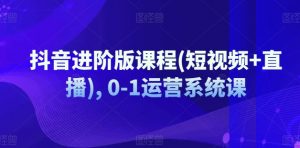 抖音进阶版课程(短视频+直播), 0-1运营系统课-阳知网创资源库