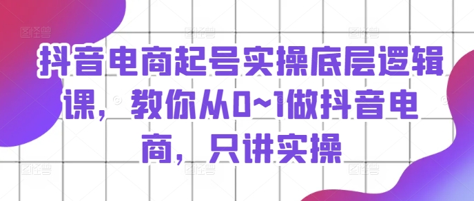 抖音电商起号实操底层逻辑课,教你从0~1做抖音电商,只讲实操-阳知网创资源库