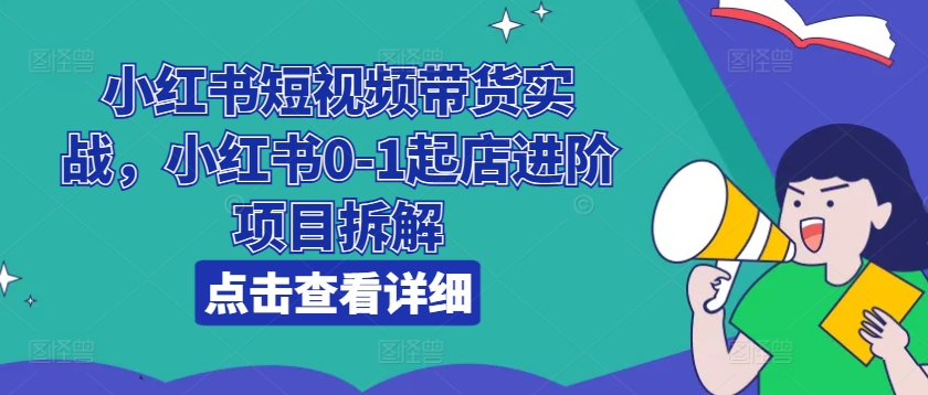 小红书短视频带货实战,小红书0-1起店进阶项目拆解-阳知网创资源库
