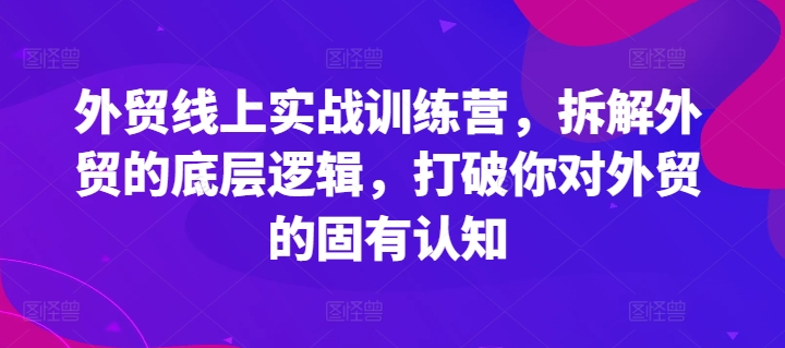 外贸线上实战训练营,拆解外贸的底层逻辑,打破你对外贸的固有认知-阳知网创资源库
