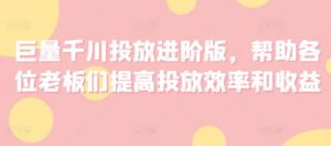 巨量千川投放进阶版,帮助各位老板们提高投放效率和收益-阳知网创资源库